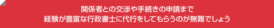 関係者との交渉や手続きの申請まで経験が豊富な行政書士に代行をしてもらうのが無難でしょう