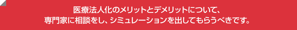 医療法人化のメリットとデメリットについて、専門家に相談をし、シミュレーションを出してもらうべきです。
