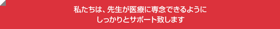 私たちは、先生が医療に専念できるようにしっかりとサポート致します